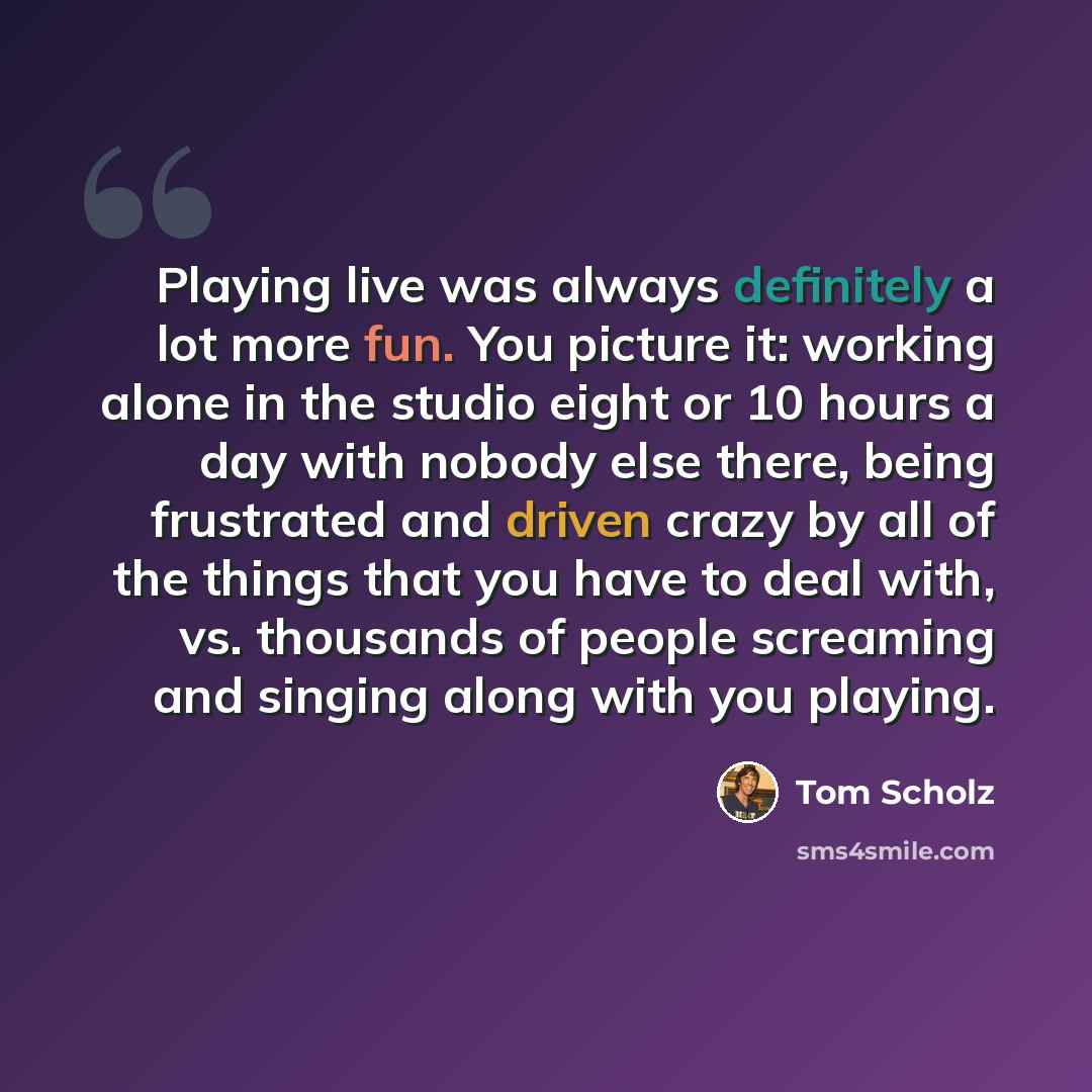 “Playing live was always definitely a lot more fun. You picture it: working alone in the studio eight or 10 hours a day with nobody else there, being frustrated and driven crazy by all of the things that you have to deal with, vs. thousands of people screaming and singing along with you playing.” quote by Tom Scholz