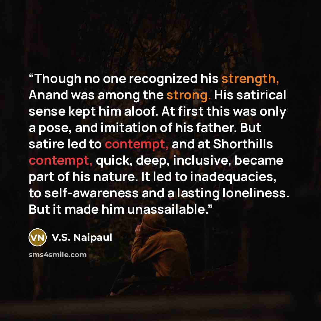“Though no one recognized his strength, Anand was among the strong. His satirical sense kept him aloof. At first this was only a pose, and imitation of his father. But satire led to contempt, and at Shorthills contempt, quick, deep, inclusive, became part of his nature. It led to inadequacies, to…” quote by V.S. Naipaul