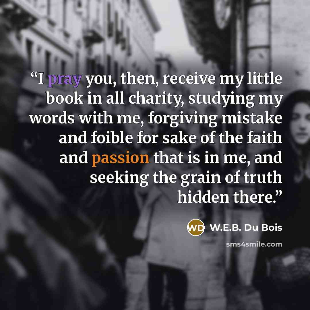 “I pray you, then, receive my little book in all charity, studying my words with me, forgiving mistake and foible for sake of the faith and passion that is in me, and seeking the grain of truth hidden there.” quote by W.E.B. Du Bois