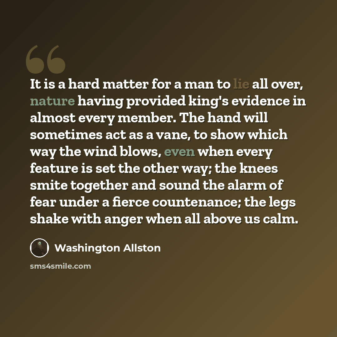 “It is a hard matter for a man to lie all over, nature having provided king's evidence in almost every member. The hand will sometimes act as a vane, to show which way the wind blows, even when every feature is set the other way; the knees smite together and sound the alarm of fear under a fierce…” quote by Washington Allston