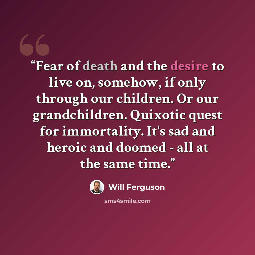 “Fear of death and the desire to live on, somehow, if only through our children. Or our grandchildren. Quixotic quest for immortality. It's sad and heroic and doomed - all at the same time.” quote by Will Ferguson