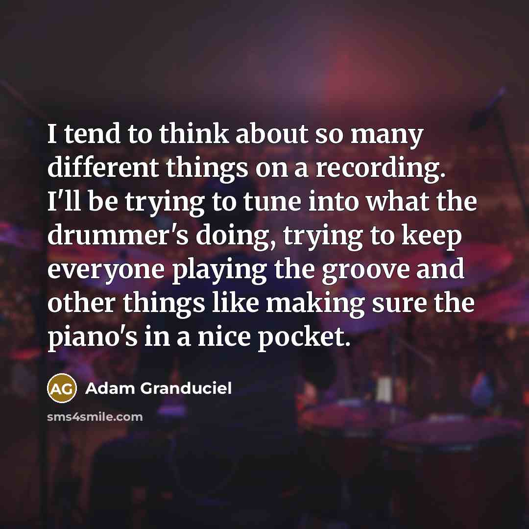 “I tend to think about so many different things on a recording. I'll be trying to tune into what the drummer's doing, trying to keep everyone playing the groove and other things like making sure the piano's in a nice pocket.” quote by Adam Granduciel