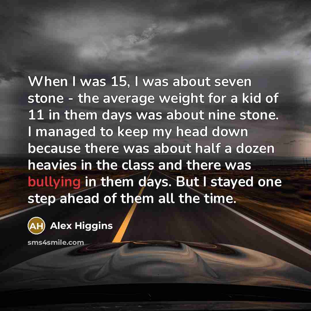 “When I was 15, I was about seven stone - the average weight for a kid of 11 in them days was about nine stone. I managed to keep my head down because there was about half a dozen heavies in the class and there was bullying in them days. But I stayed one step ahead of them all the time.” quote by Alex Higgins