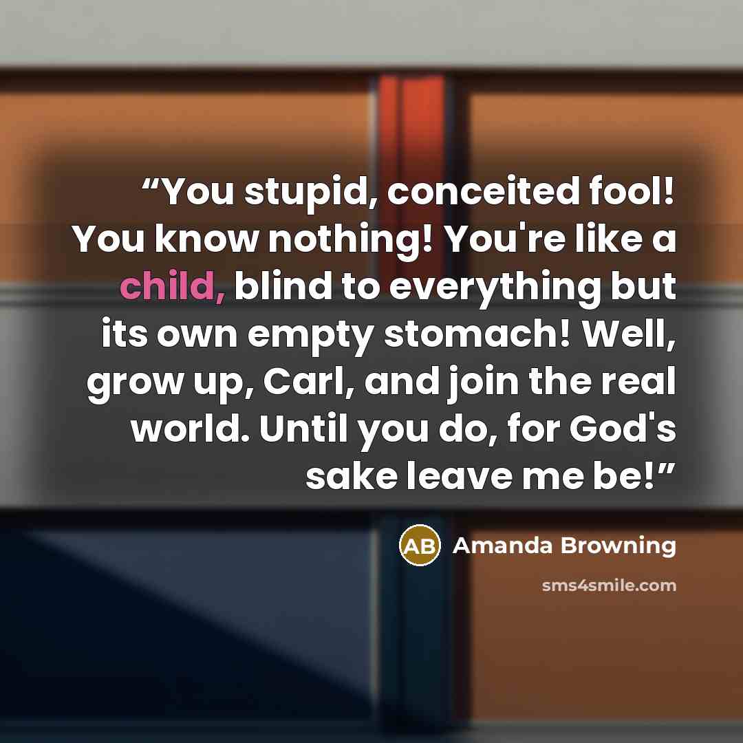 “You stupid, conceited fool! You know nothing! You're like a child, blind to everything but its own empty stomach! Well, grow up, Carl, and join the real world. Until you do, for God's sake leave me be!” quote by Amanda Browning