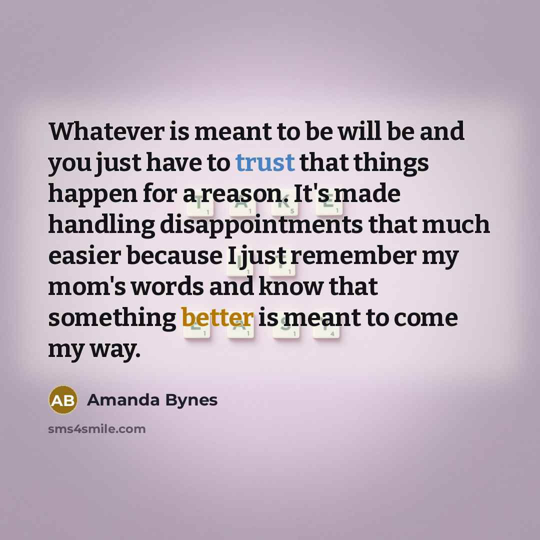 “Whatever is meant to be will be and you just have to trust that things happen for a reason. It's made handling disappointments that much easier because I just remember my mom's words and know that something better is meant to come my way.” quote by Amanda Bynes