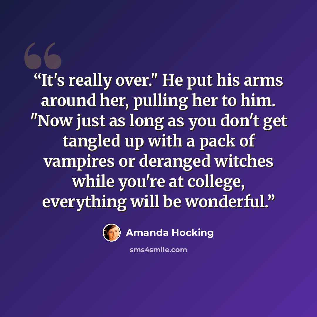 “It's really over." He put his arms around her, pulling her to him. "Now just as long as you don't get tangled up with a pack of vampires or deranged witches while you're at college, everything will be wonderful.” quote by Amanda Hocking