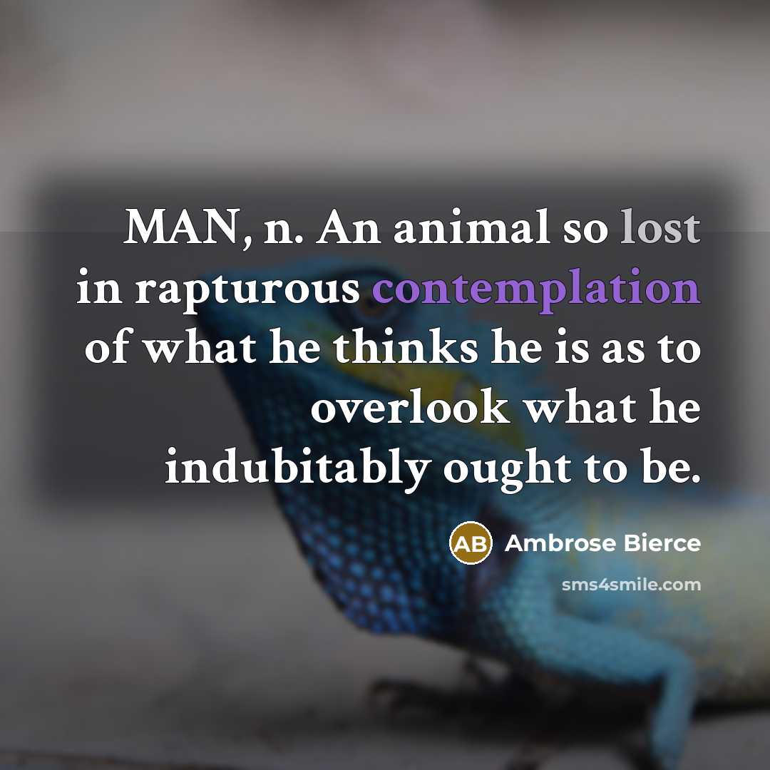 “MAN, n. An animal so lost in rapturous contemplation of what he thinks he is as to overlook what he indubitably ought to be.” quote by Ambrose Bierce