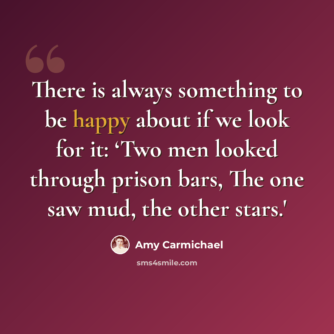 “There is always something to be happy about if we look for it: ‘Two men looked through prison bars, The one saw mud, the other stars.'” quote by Amy Carmichael