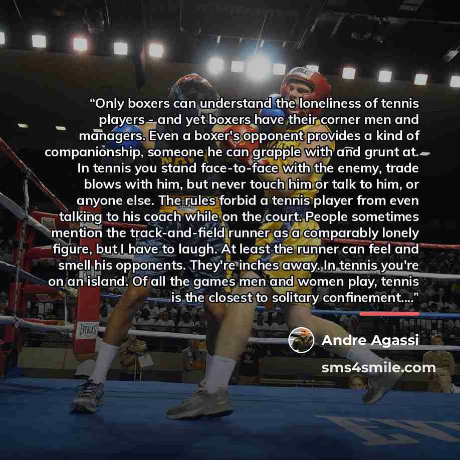 “Only boxers can understand the loneliness of tennis players - and yet boxers have their corner men and managers. Even a boxer's opponent provides a kind of companionship, someone he can grapple with and grunt at. In tennis you stand face-to-face with the enemy, trade blows with him, but never…” quote by Andre Agassi