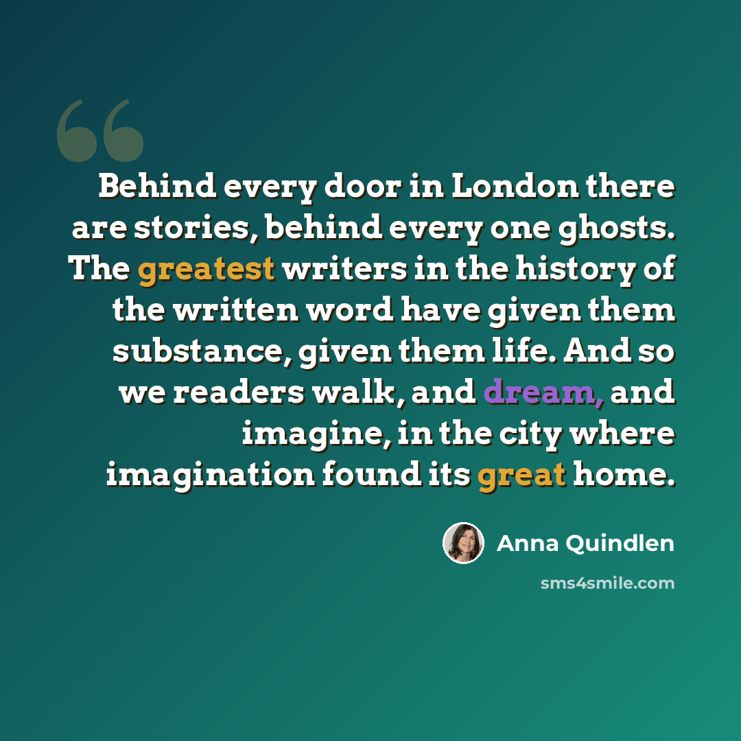 “Behind every door in London there are stories, behind every one ghosts. The greatest writers in the history of the written word have given them substance, given them life. And so we readers walk, and dream, and imagine, in the city where imagination found its great home.” quote by Anna Quindlen
