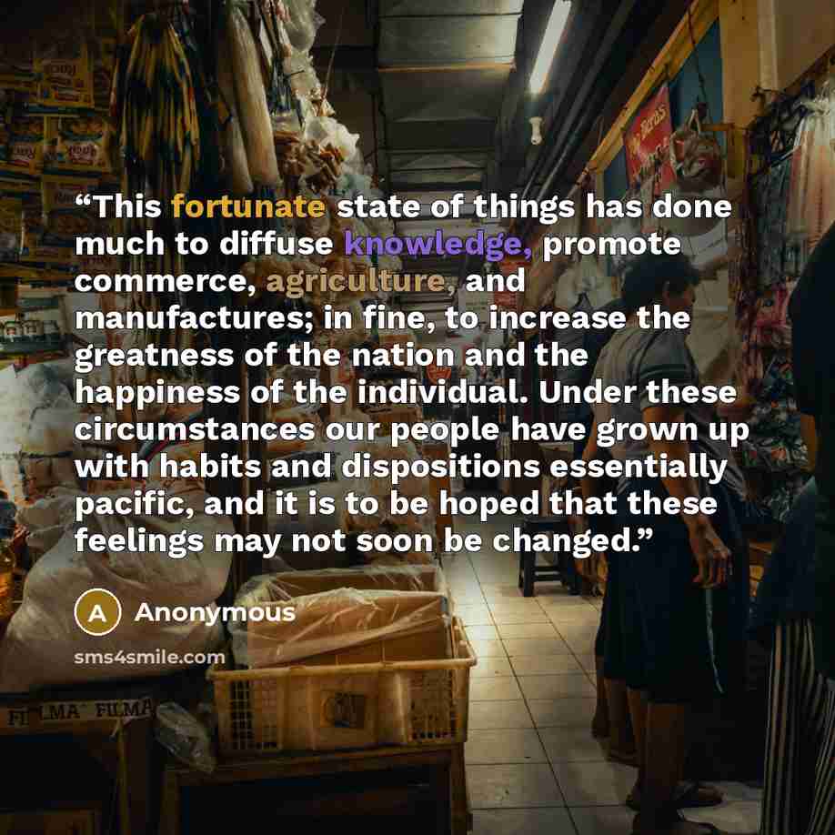 “This fortunate state of things has done much to diffuse knowledge, promote commerce, agriculture, and manufactures; in fine, to increase the greatness of the nation and the happiness of the individual. Under these circumstances our people have grown up with habits and dispositions essentially…” quote by Anonymous