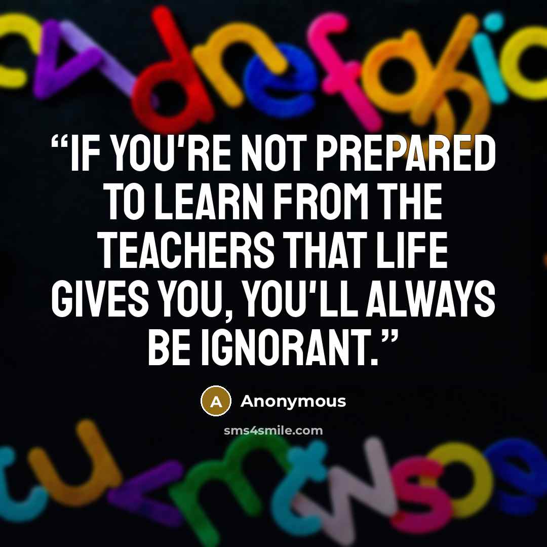 “if you're not prepared to learn from the teachers that life gives you, you'll always be ignorant.” quote by Anonymous