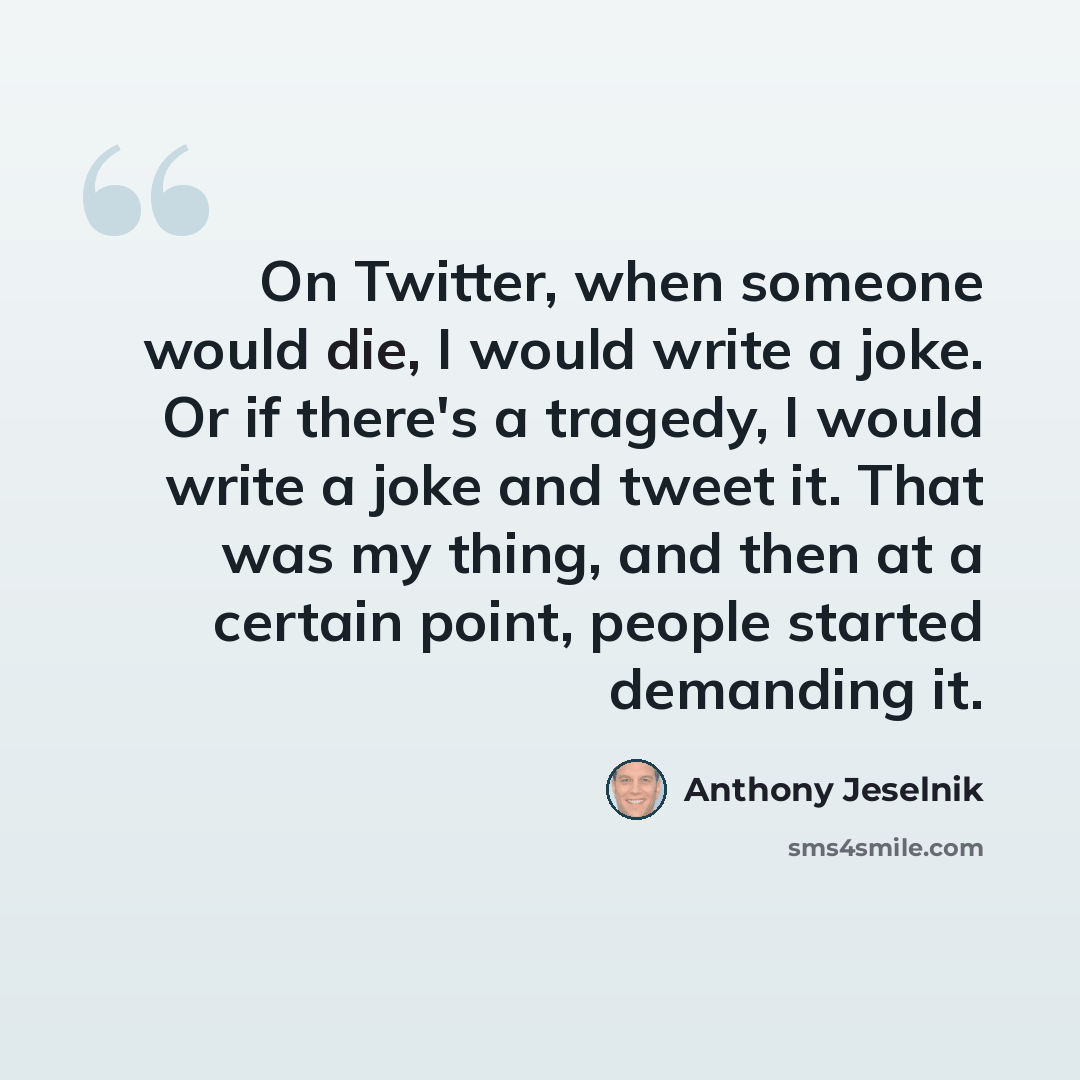 “On Twitter, when someone would die, I would write a joke. Or if there's a tragedy, I would write a joke and tweet it. That was my thing, and then at a certain point, people started demanding it.” quote by Anthony Jeselnik
