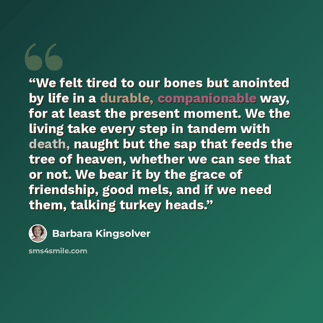 “We felt tired to our bones but anointed by life in a durable, companionable way, for at least the present moment. We the living take every step in tandem with death, naught but the sap that feeds the tree of heaven, whether we can see that or not. We bear it by the grace of friendship, good mels…” quote by Barbara Kingsolver