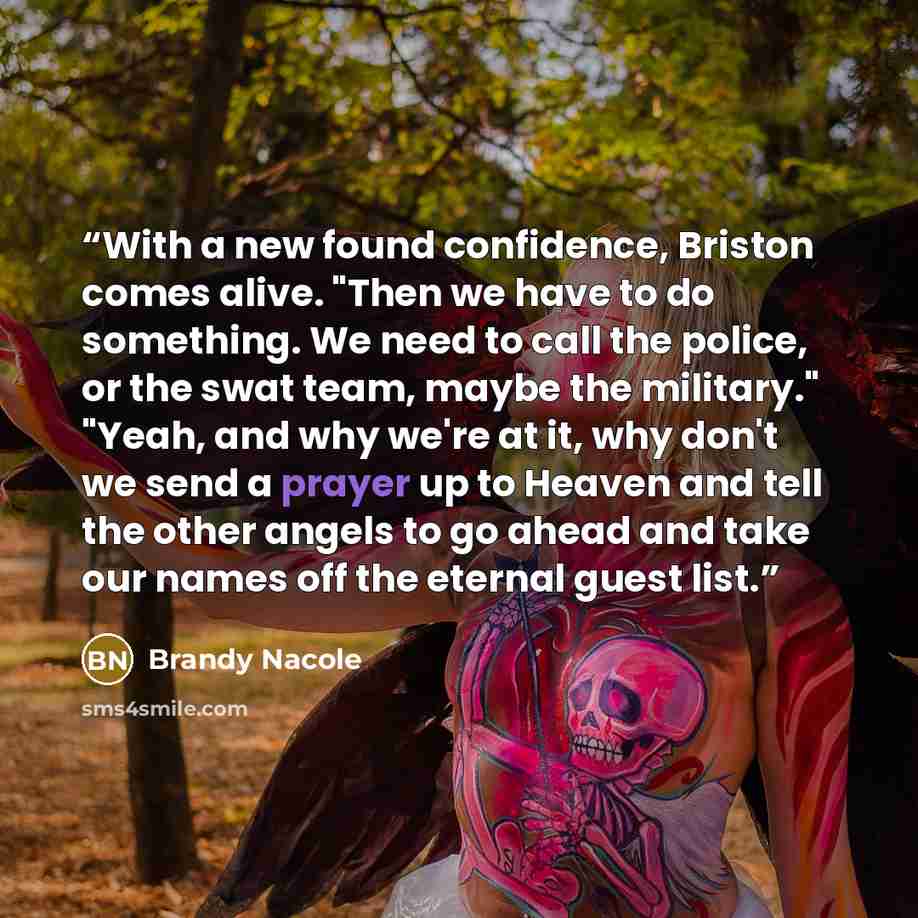“With a new found confidence, Briston comes alive. "Then we have to do something. We need to call the police, or the swat team, maybe the military." "Yeah, and why we're at it, why don't we send a prayer up to Heaven and tell the other angels to go ahead and take our names off the eternal guest list.” quote by Brandy Nacole