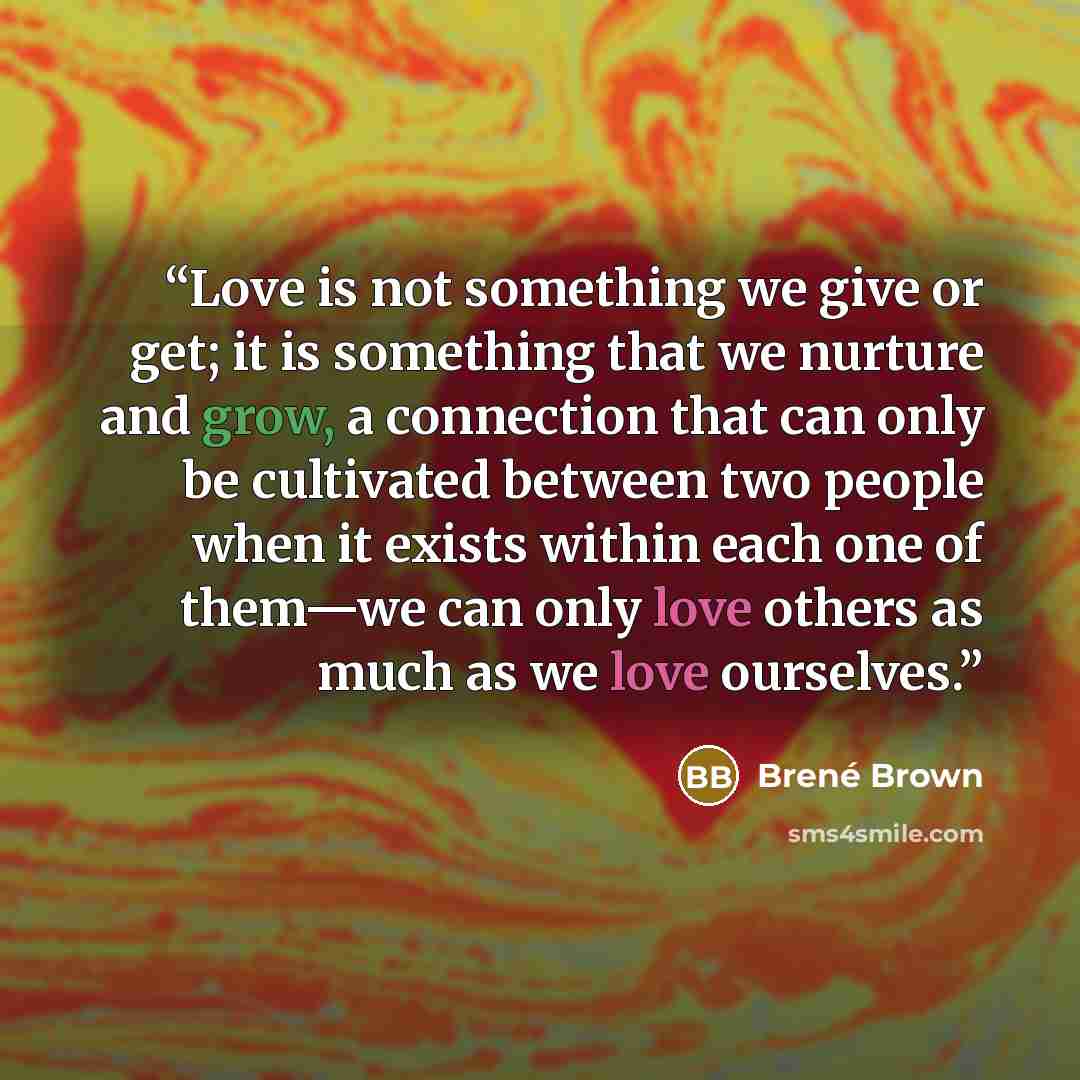 “Love is not something we give or get; it is something that we nurture and grow, a connection that can only be cultivated between two people when it exists within each one of them—we can only love others as much as we love ourselves.” quote by Brené Brown