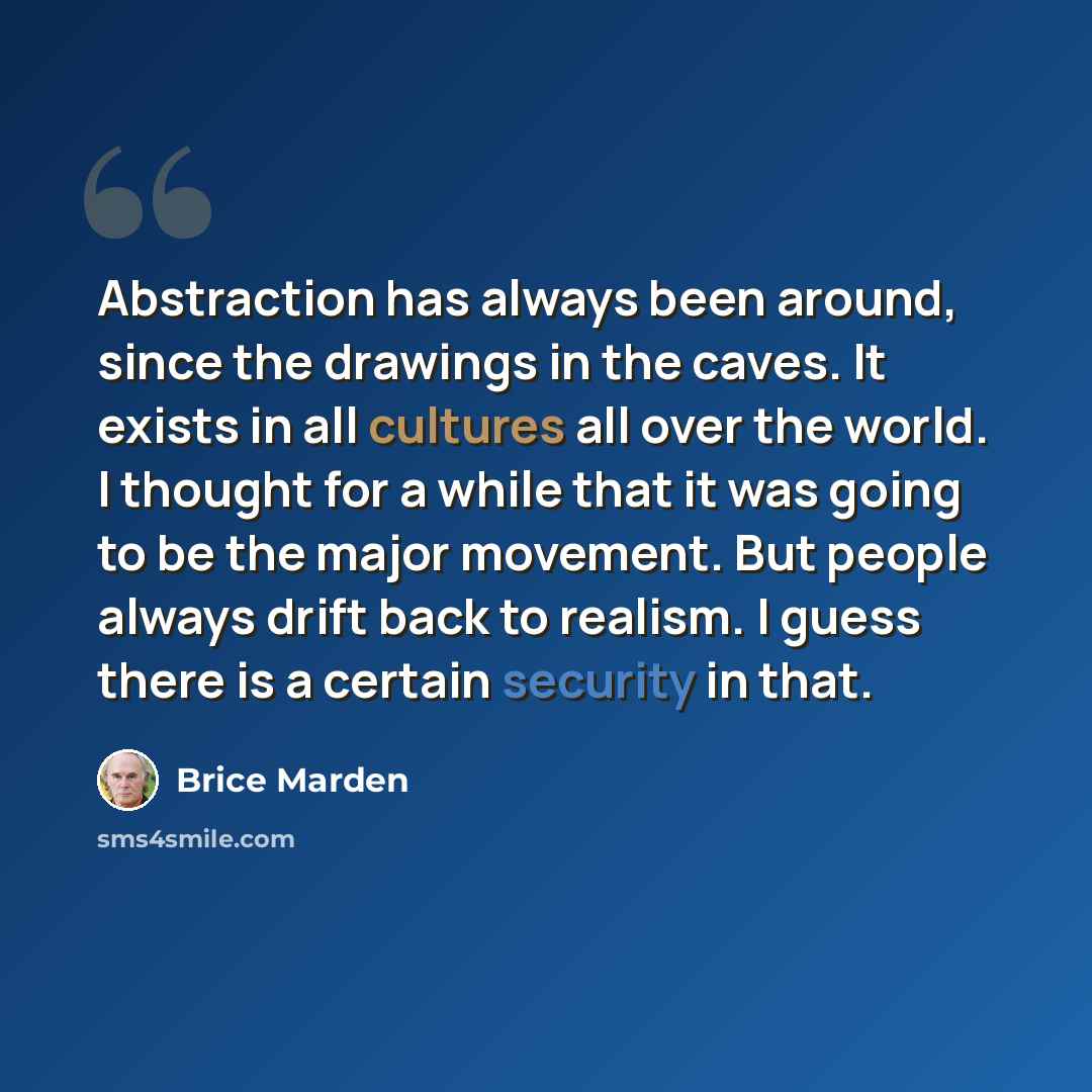 “Abstraction has always been around, since the drawings in the caves. It exists in all cultures all over the world. I thought for a while that it was going to be the major movement. But people always drift back to realism. I guess there is a certain security in that.” quote by Brice Marden