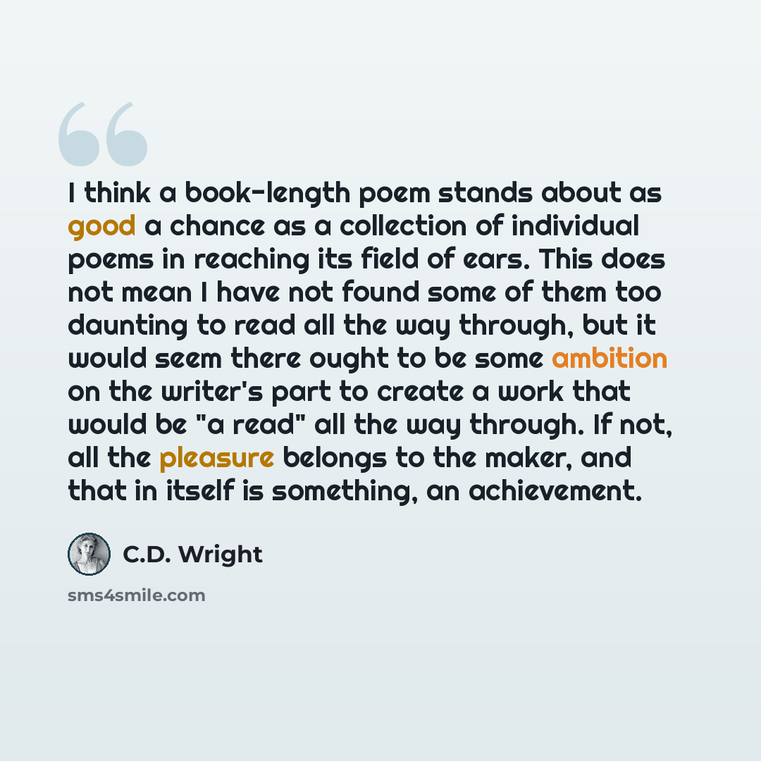 “I think a book-length poem stands about as good a chance as a collection of individual poems in reaching its field of ears. This does not mean I have not found some of them too daunting to read all the way through, but it would seem there ought to be some ambition on the writer's part to create a…” quote by C.D. Wright
