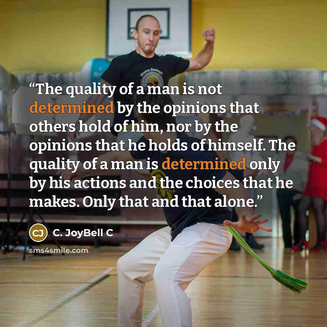 “The quality of a man is not determined by the opinions that others hold of him, nor by the opinions that he holds of himself. The quality of a man is determined only by his actions and the choices that he makes. Only that and that alone.” quote by C. JoyBell C