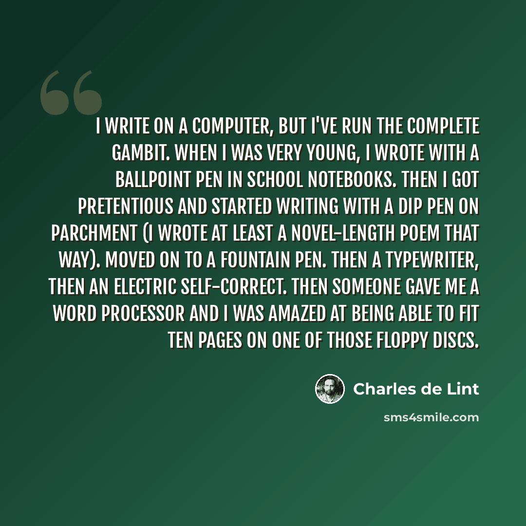 “I write on a computer, but I've run the complete gambit. When I was very young, I wrote with a ballpoint pen in school notebooks. Then I got pretentious and started writing with a dip pen on parchment (I wrote at least a novel-length poem that way). Moved on to a fountain pen. Then a typewriter…” quote by Charles de Lint