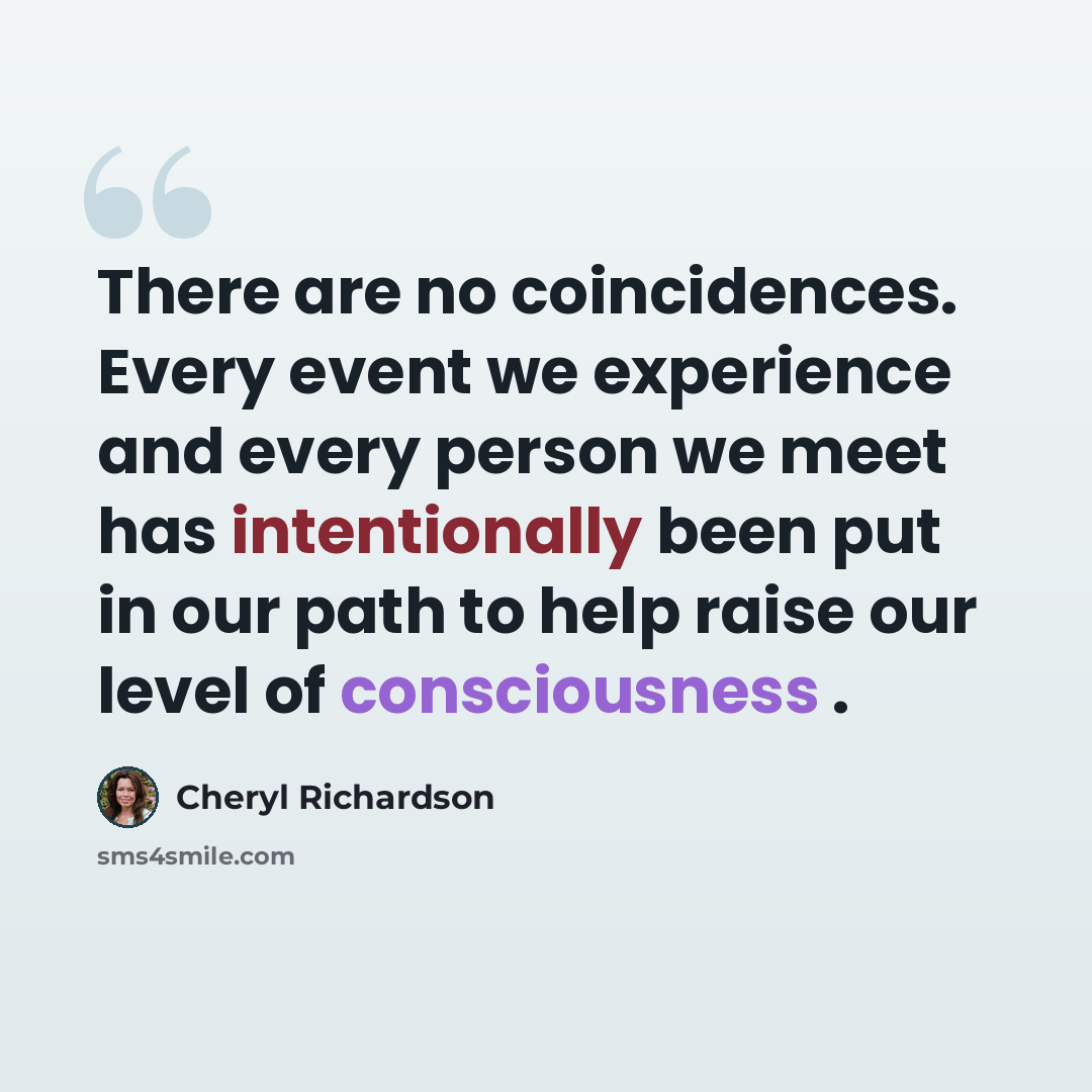 “There are no coincidences. Every event we experience and every person we meet has intentionally been put in our path to help raise our level of consciousness .” quote by Cheryl Richardson