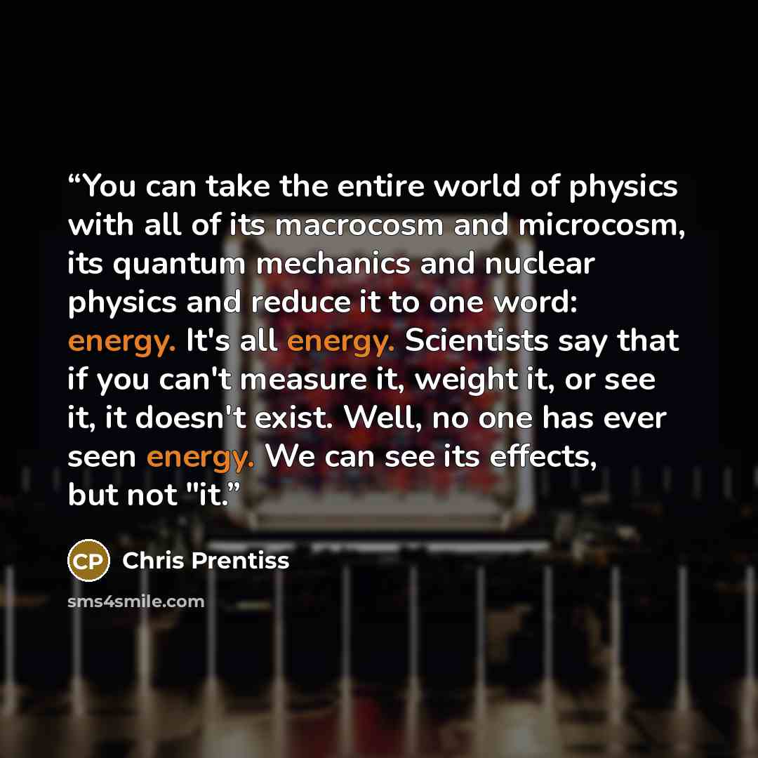 “You can take the entire world of physics with all of its macrocosm and microcosm, its quantum mechanics and nuclear physics and reduce it to one word: energy. It's all energy. Scientists say that if you can't measure it, weight it, or see it, it doesn't exist. Well, no one has ever seen energy. We…” quote by Chris Prentiss