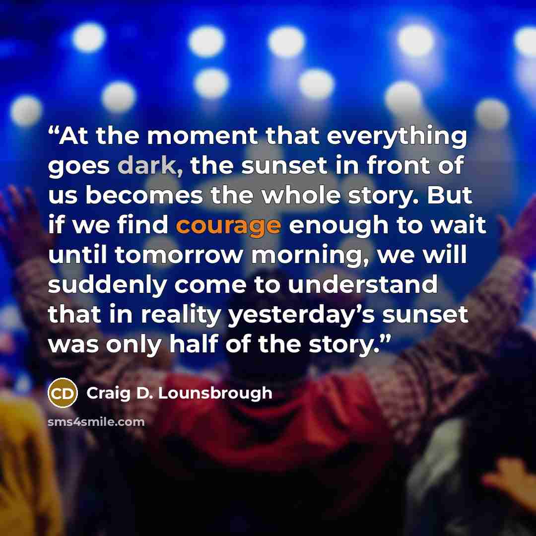 “At the moment that everything goes dark, the sunset in front of us becomes the whole story. But if we find courage enough to wait until tomorrow morning, we will suddenly come to understand that in reality yesterday’s sunset was only half of the story.” quote by Craig D. Lounsbrough