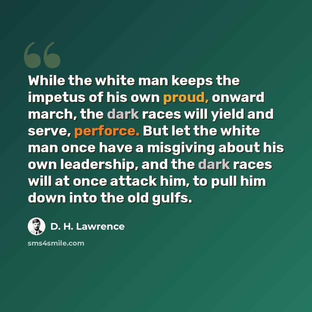 “While the white man keeps the impetus of his own proud, onward march, the dark races will yield and serve, perforce. But let the white man once have a misgiving about his own leadership, and the dark races will at once attack him, to pull him down into the old gulfs.” quote by D. H. Lawrence
