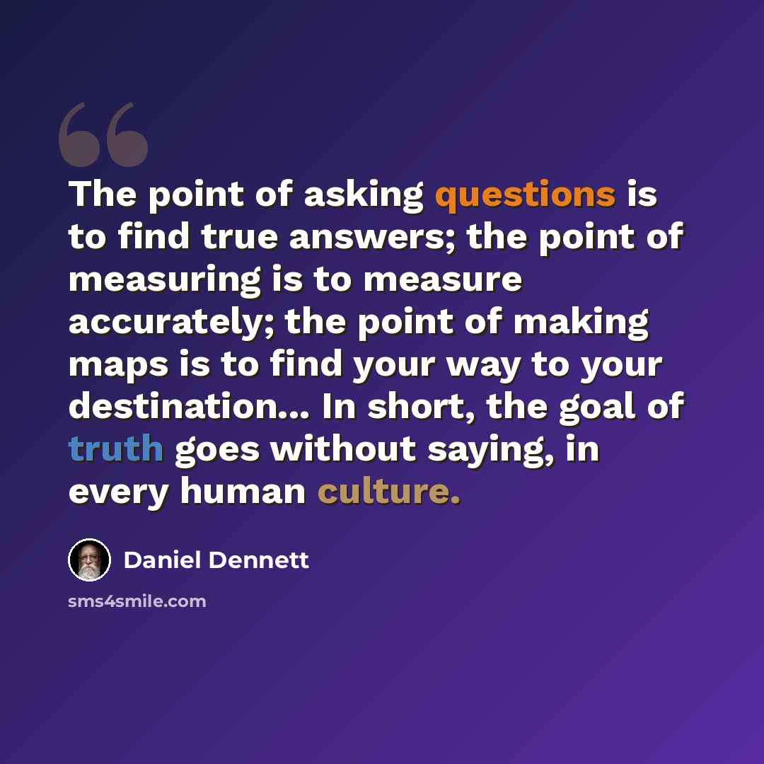 “The point of asking questions is to find true answers; the point of measuring is to measure accurately; the point of making maps is to find your way to your destination... In short, the goal of truth goes without saying, in every human culture.” quote by Daniel Dennett