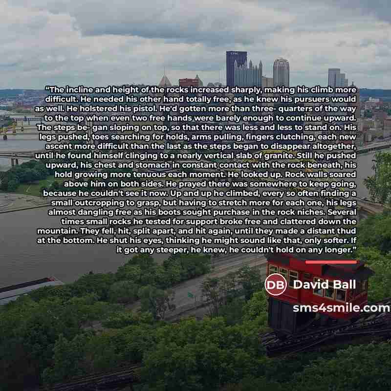 “The incline and height of the rocks increased sharply, making his climb more difficult. He needed his other hand totally free, as he knew his pursuers would as well. He holstered his pistol. He'd gotten more than three- quarters of the way to the top when even two free hands were barely enough to…” quote by David Ball