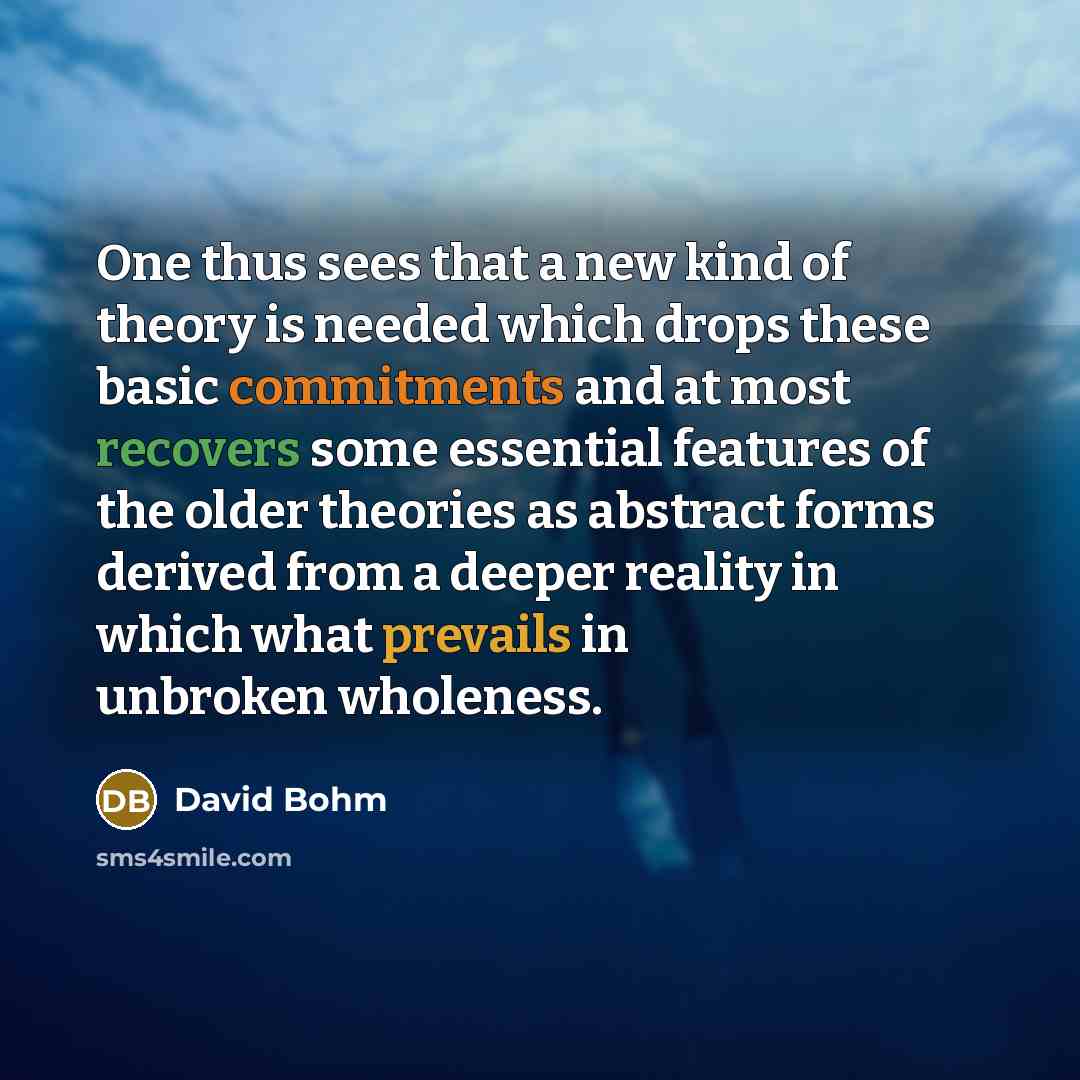 “One thus sees that a new kind of theory is needed which drops these basic commitments and at most recovers some essential features of the older theories as abstract forms derived from a deeper reality in which what prevails in unbroken wholeness.” quote by David Bohm