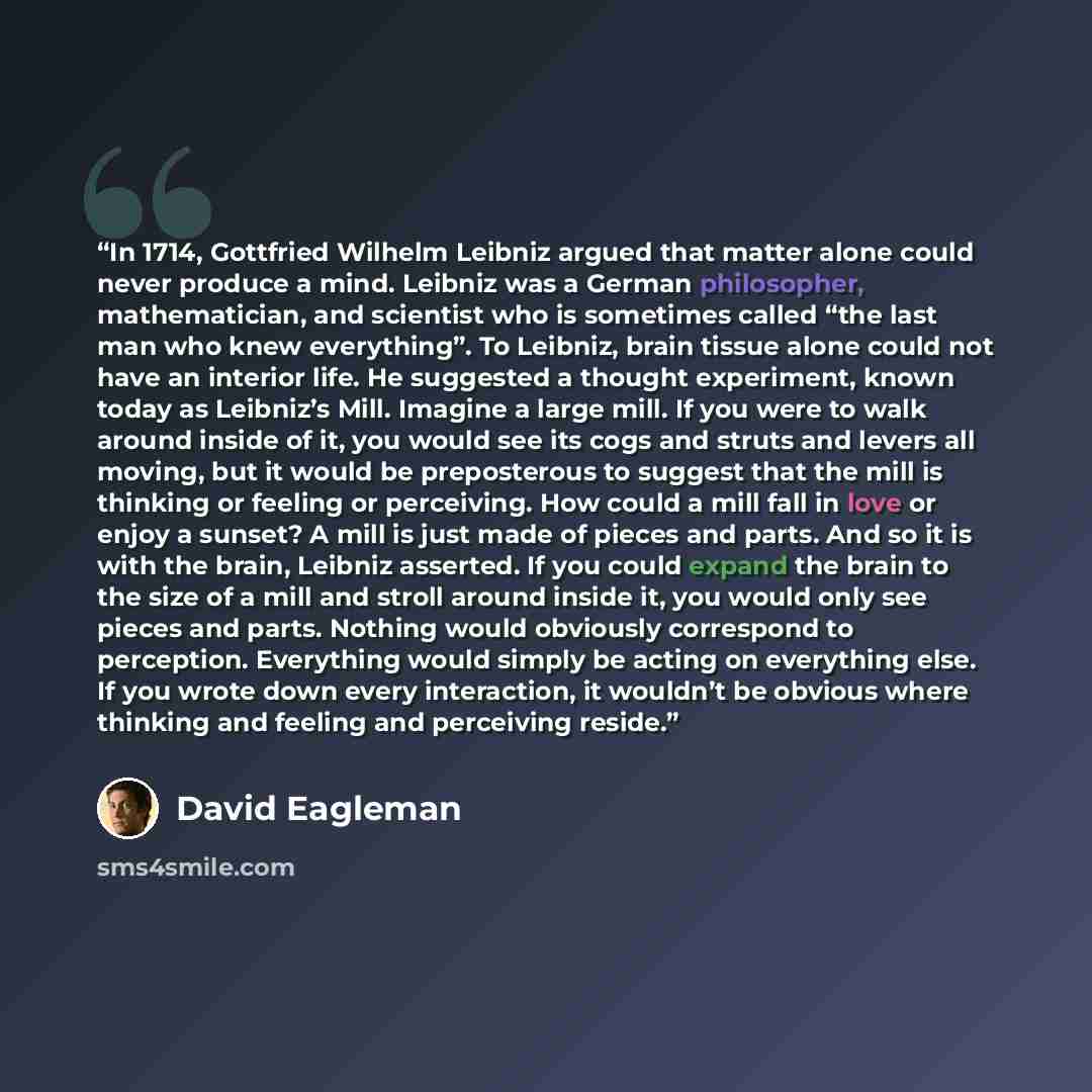 “In 1714, Gottfried Wilhelm Leibniz argued that matter alone could never produce a mind. Leibniz was a German philosopher, mathematician, and scientist who is sometimes called “the last man who knew everything”. To Leibniz, brain tissue alone could not have an interior life. He suggested a thought…” quote by David Eagleman