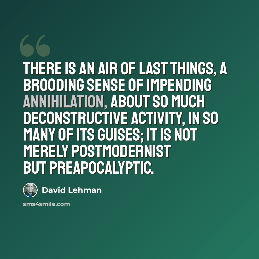 “There is an air of last things, a brooding sense of impending annihilation, about so much deconstructive activity, in so many of its guises; it is not merely postmodernist but preapocalyptic.” quote by David Lehman