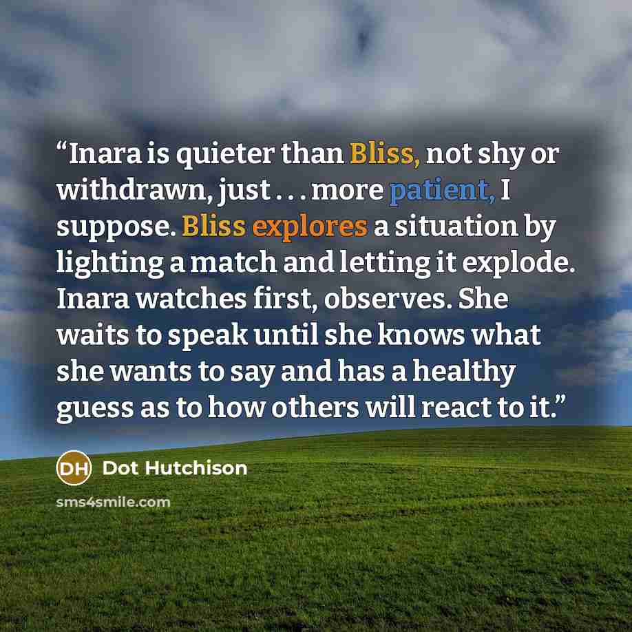 “Inara is quieter than Bliss, not shy or withdrawn, just . . . more patient, I suppose. Bliss explores a situation by lighting a match and letting it explode. Inara watches first, observes. She waits to speak until she knows what she wants to say and has a healthy guess as to how others will react…” quote by Dot Hutchison