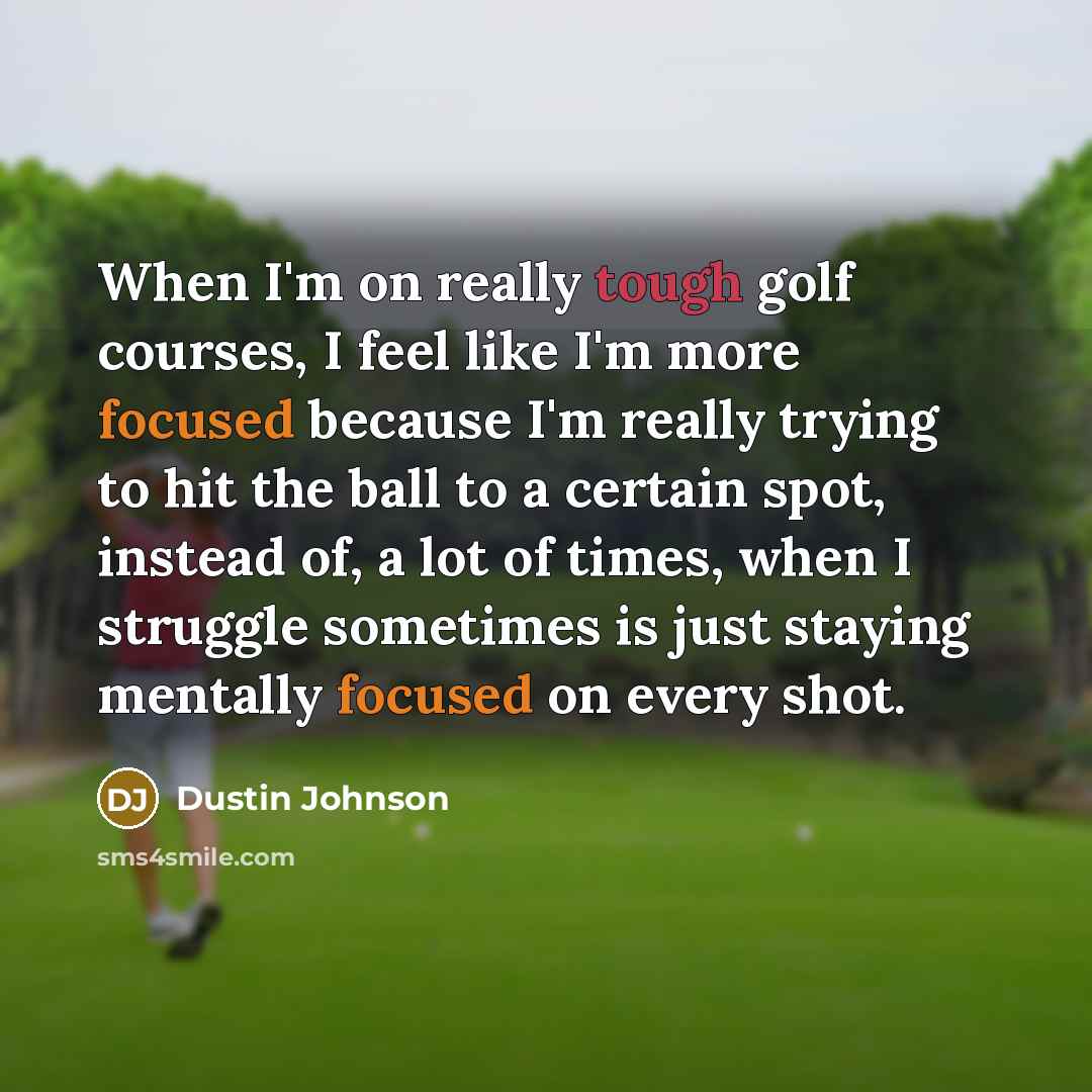 “When I'm on really tough golf courses, I feel like I'm more focused because I'm really trying to hit the ball to a certain spot, instead of, a lot of times, when I struggle sometimes is just staying mentally focused on every shot.” quote by Dustin Johnson