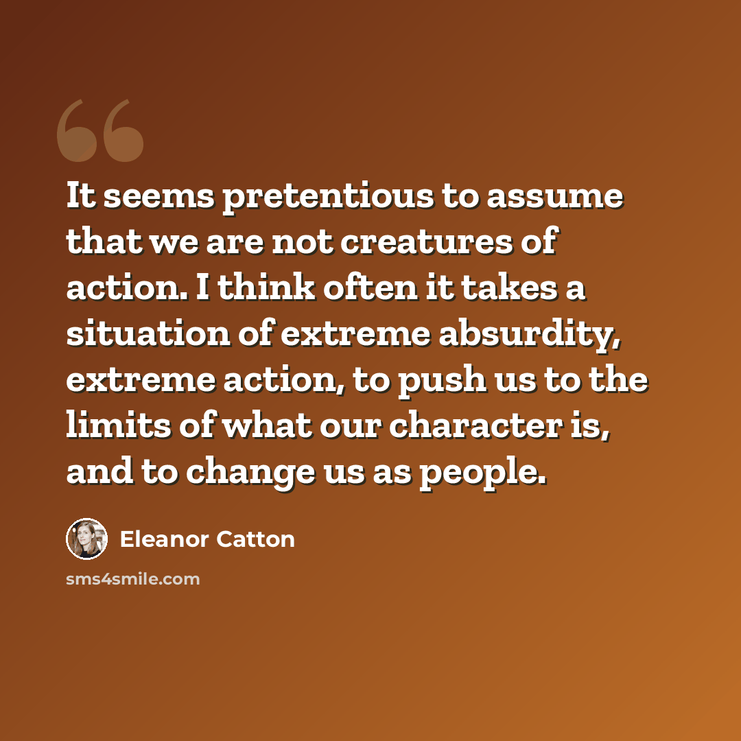 “It seems pretentious to assume that we are not creatures of action. I think often it takes a situation of extreme absurdity, extreme action, to push us to the limits of what our character is, and to change us as people.” quote by Eleanor Catton