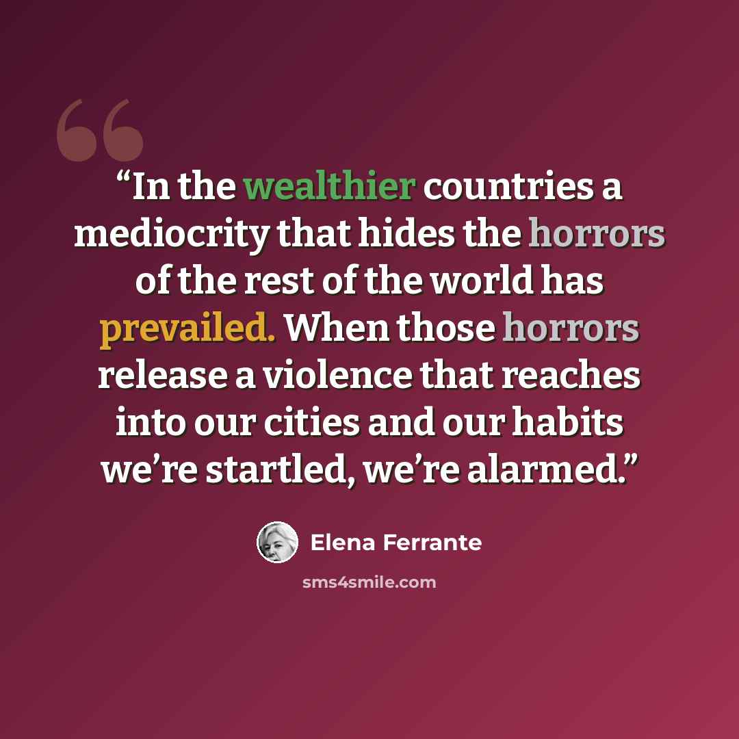 “In the wealthier countries a mediocrity that hides the horrors of the rest of the world has prevailed. When those horrors release a violence that reaches into our cities and our habits we’re startled, we’re alarmed.” quote by Elena Ferrante