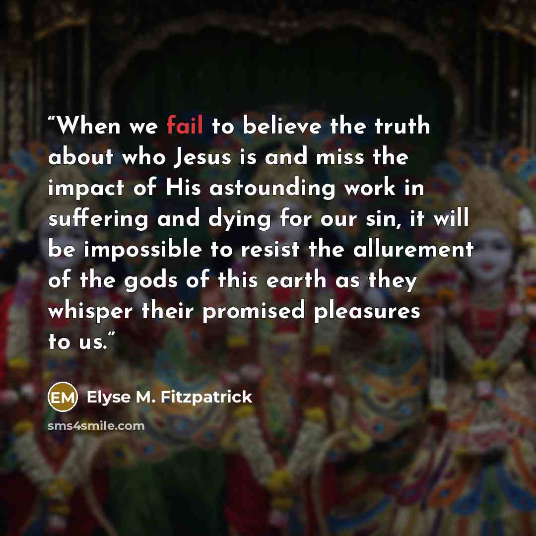 “When we fail to believe the truth about who Jesus is and miss the impact of His astounding work in suffering and dying for our sin, it will be impossible to resist the allurement of the gods of this earth as they whisper their promised pleasures to us.” quote by Elyse M. Fitzpatrick