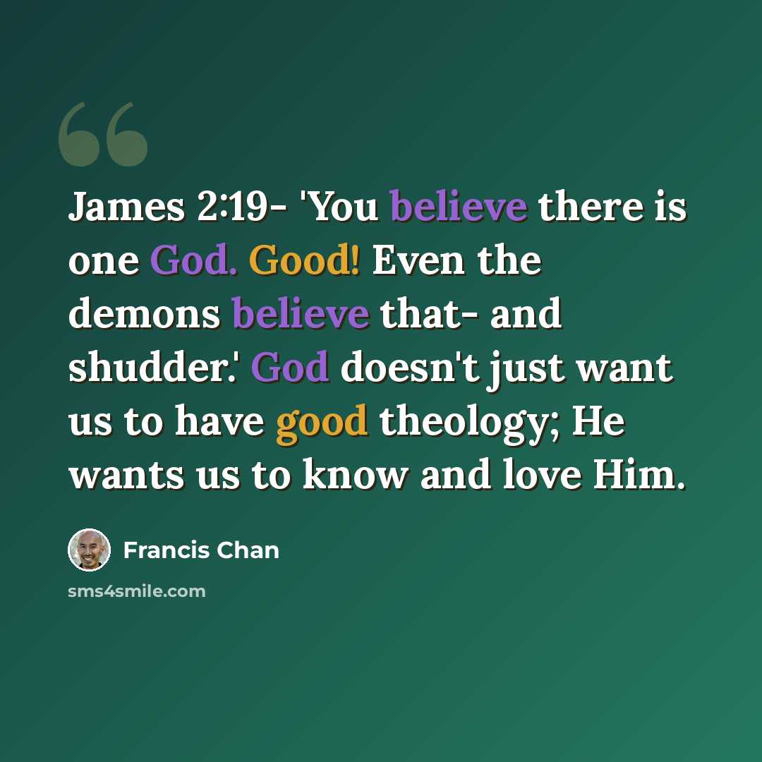 “James 2:19- 'You believe there is one God. Good! Even the demons believe that- and shudder.' God doesn't just want us to have good theology; He wants us to know and love Him.” quote by Francis Chan