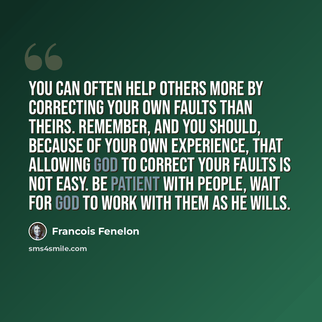 “You can often help others more by correcting your own faults than theirs. Remember, and you should, because of your own experience, that allowing God to correct your faults is not easy. Be patient with people, wait for God to work with them as He wills.” quote by Francois Fenelon