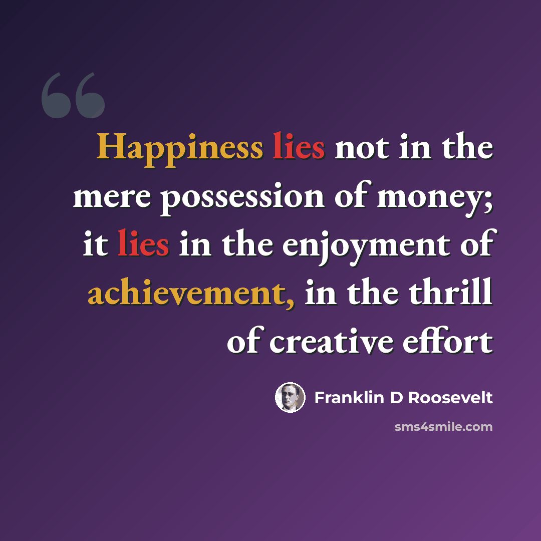 “Happiness lies not in the mere possession of money; it lies in the enjoyment of achievement, in the thrill of creative effort” quote by Franklin D Roosevelt