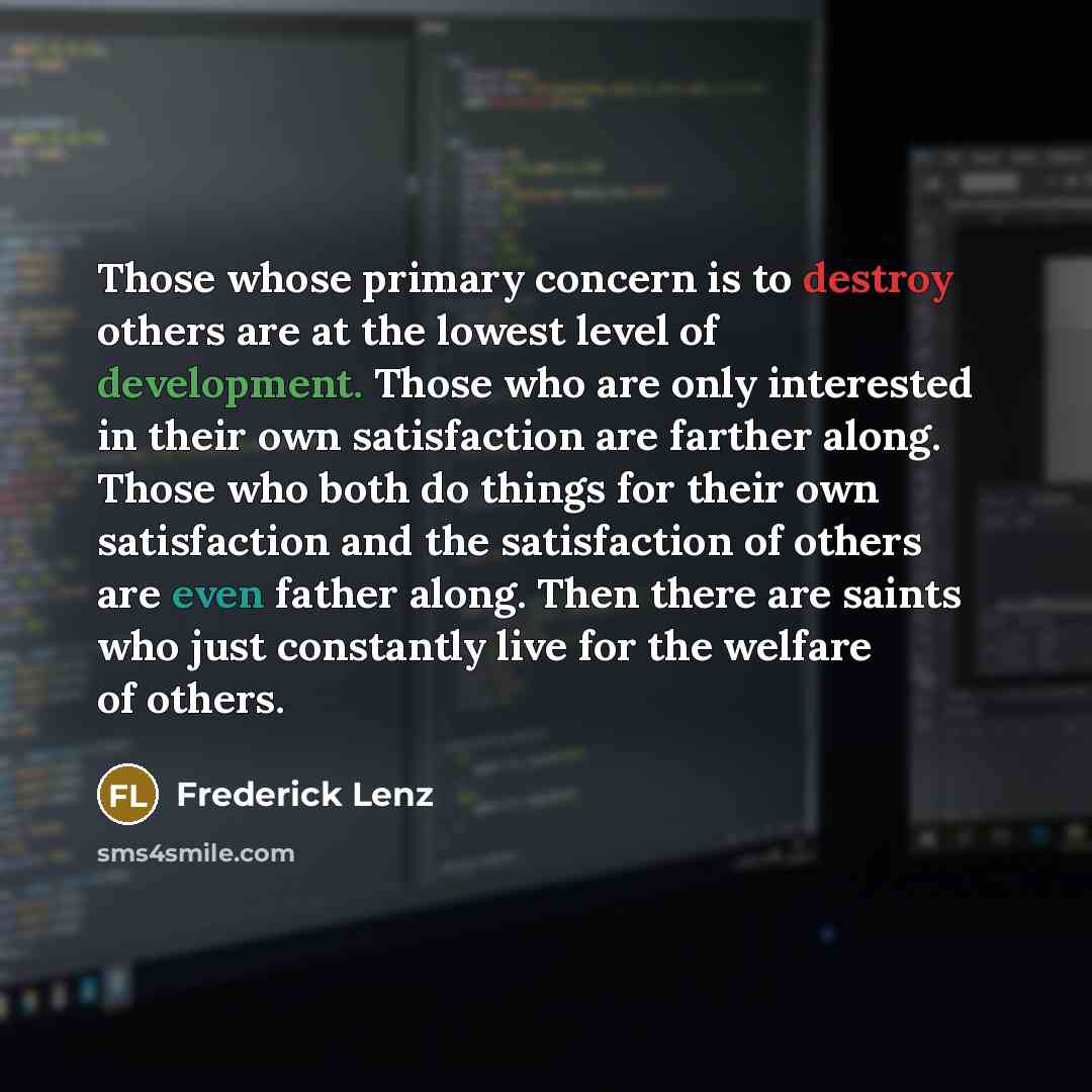 “Those whose primary concern is to destroy others are at the lowest level of development. Those who are only interested in their own satisfaction are farther along. Those who both do things for their own satisfaction and the satisfaction of others are even father along. Then there are saints who…” quote by Frederick Lenz