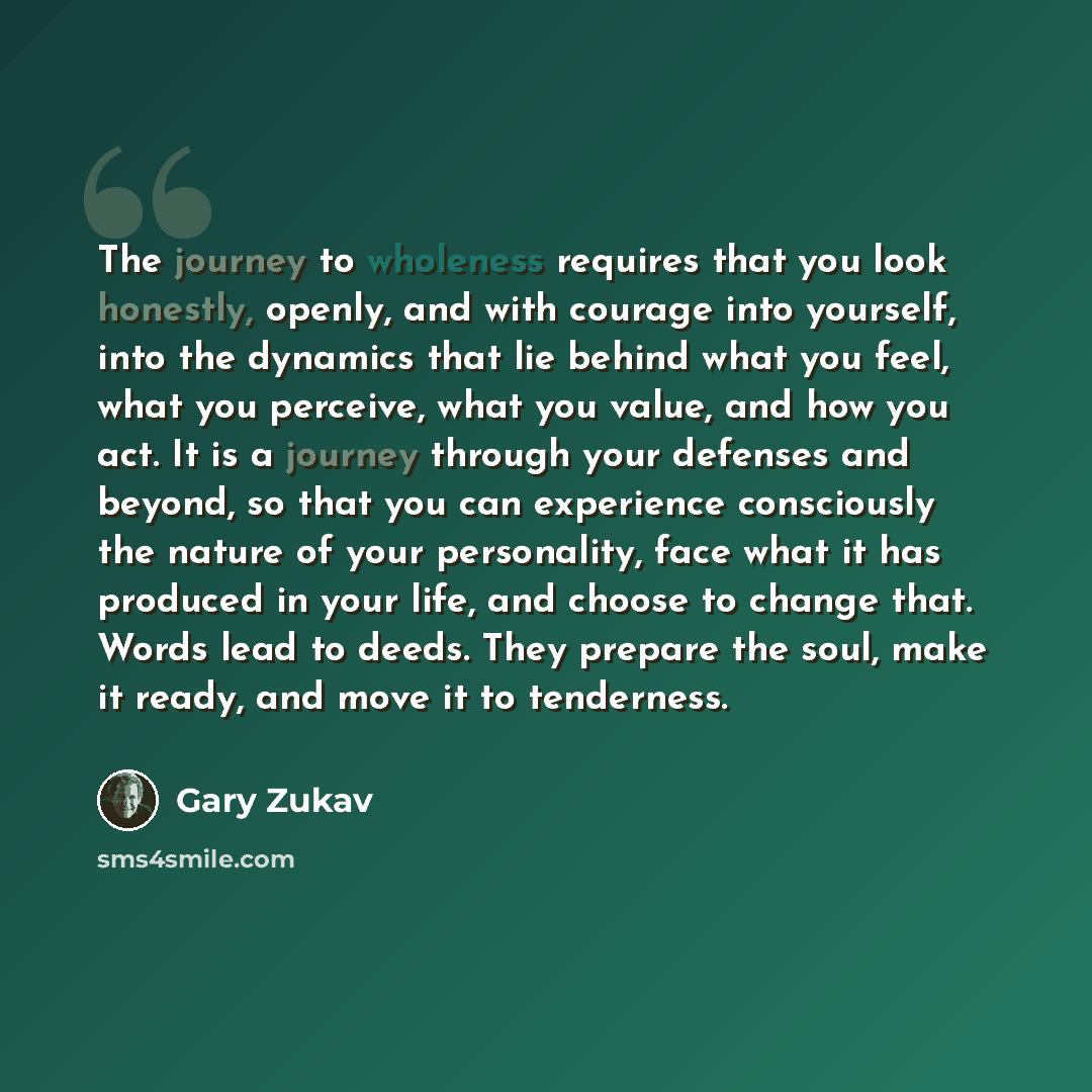 “The journey to wholeness requires that you look honestly, openly, and with courage into yourself, into the dynamics that lie behind what you feel, what you perceive, what you value, and how you act. It is a journey through your defenses and beyond, so that you can experience consciously the nature…” quote by Gary Zukav
