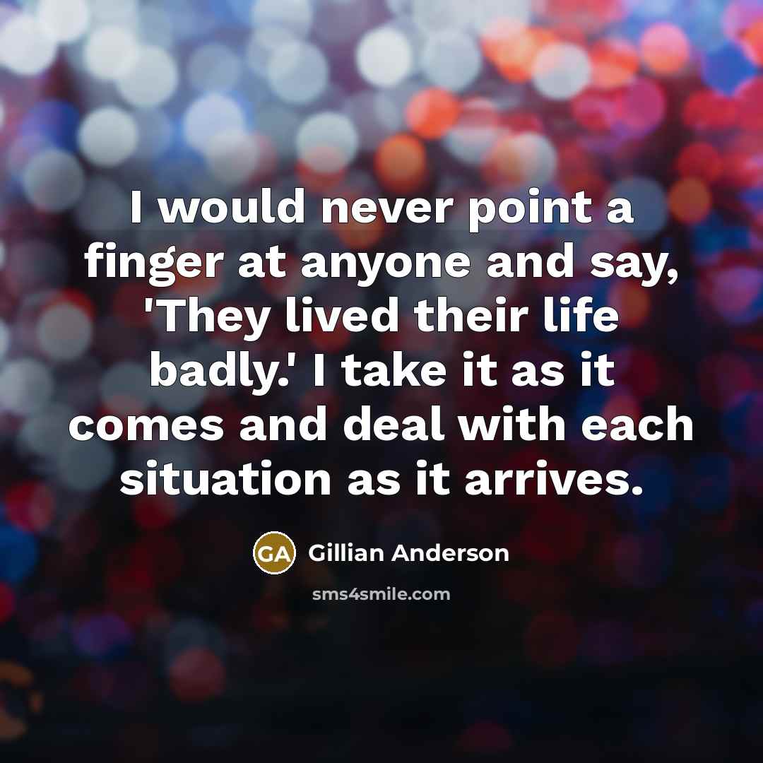 “I would never point a finger at anyone and say, 'They lived their life badly.' I take it as it comes and deal with each situation as it arrives.” quote by Gillian Anderson