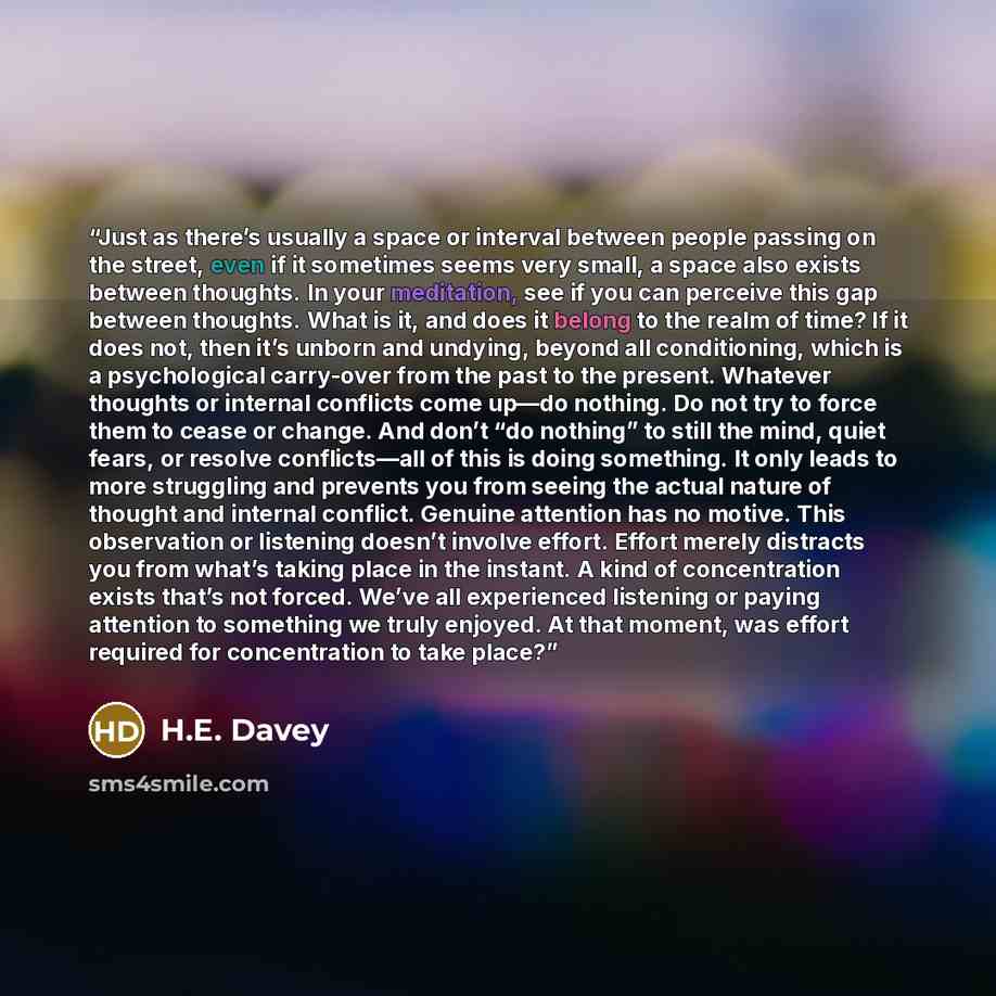“Just as there’s usually a space or interval between people passing on the street, even if it sometimes seems very small, a space also exists between thoughts. In your meditation, see if you can perceive this gap between thoughts. What is it, and does it belong to the realm of time? If it does not…” quote by H.E. Davey