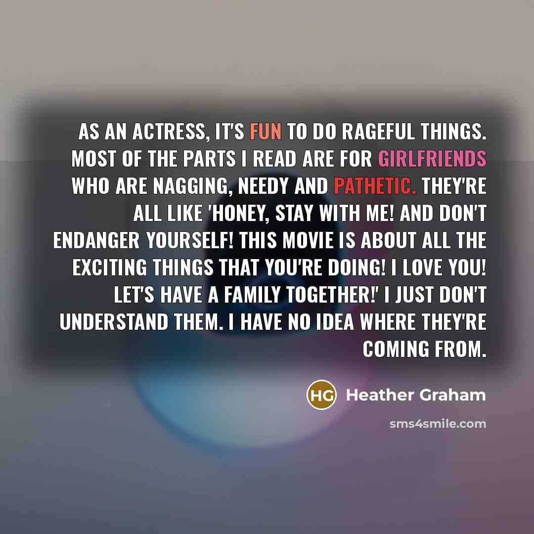 “As an actress, it's fun to do rageful things. Most of the parts I read are for girlfriends who are nagging, needy and pathetic. They're all like 'Honey, stay with me! And don't endanger yourself! This movie is about all the exciting things that you're doing! I love you! Let's have a family…” quote by Heather Graham