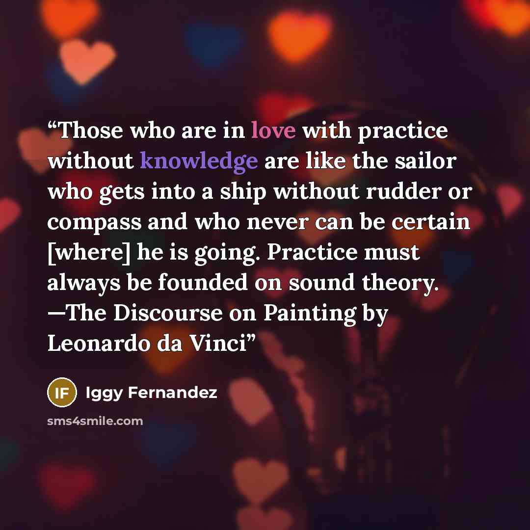 “Those who are in love with practice without knowledge are like the sailor who gets into a ship without rudder or compass and who never can be certain [where] he is going. Practice must always be founded on sound theory. —The Discourse on Painting by Leonardo da Vinci” quote by Iggy Fernandez