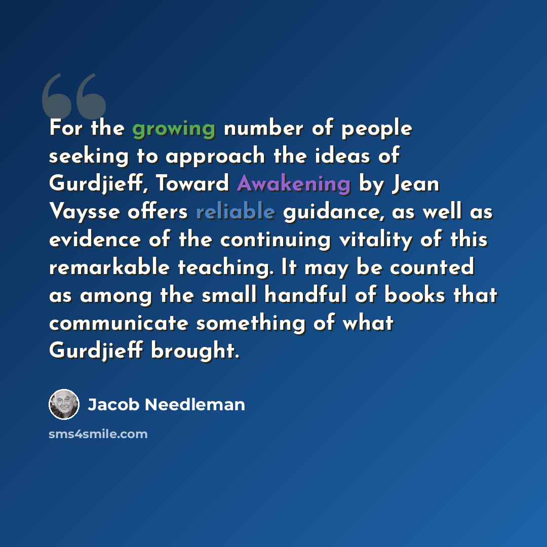 “For the growing number of people seeking to approach the ideas of Gurdjieff, Toward Awakening by Jean Vaysse offers reliable guidance, as well as evidence of the continuing vitality of this remarkable teaching. It may be counted as among the small handful of books that communicate something of…” quote by Jacob Needleman