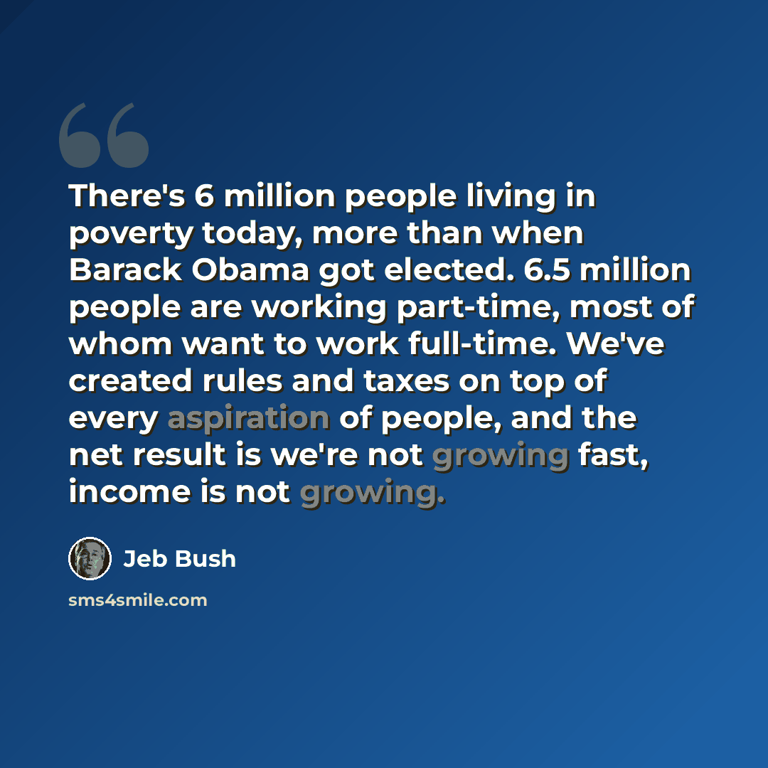 “There's 6 million people living in poverty today, more than when Barack Obama got elected. 6.5 million people are working part-time, most of whom want to work full-time. We've created rules and taxes on top of every aspiration of people, and the net result is we're not growing fast, income is not…” quote by Jeb Bush