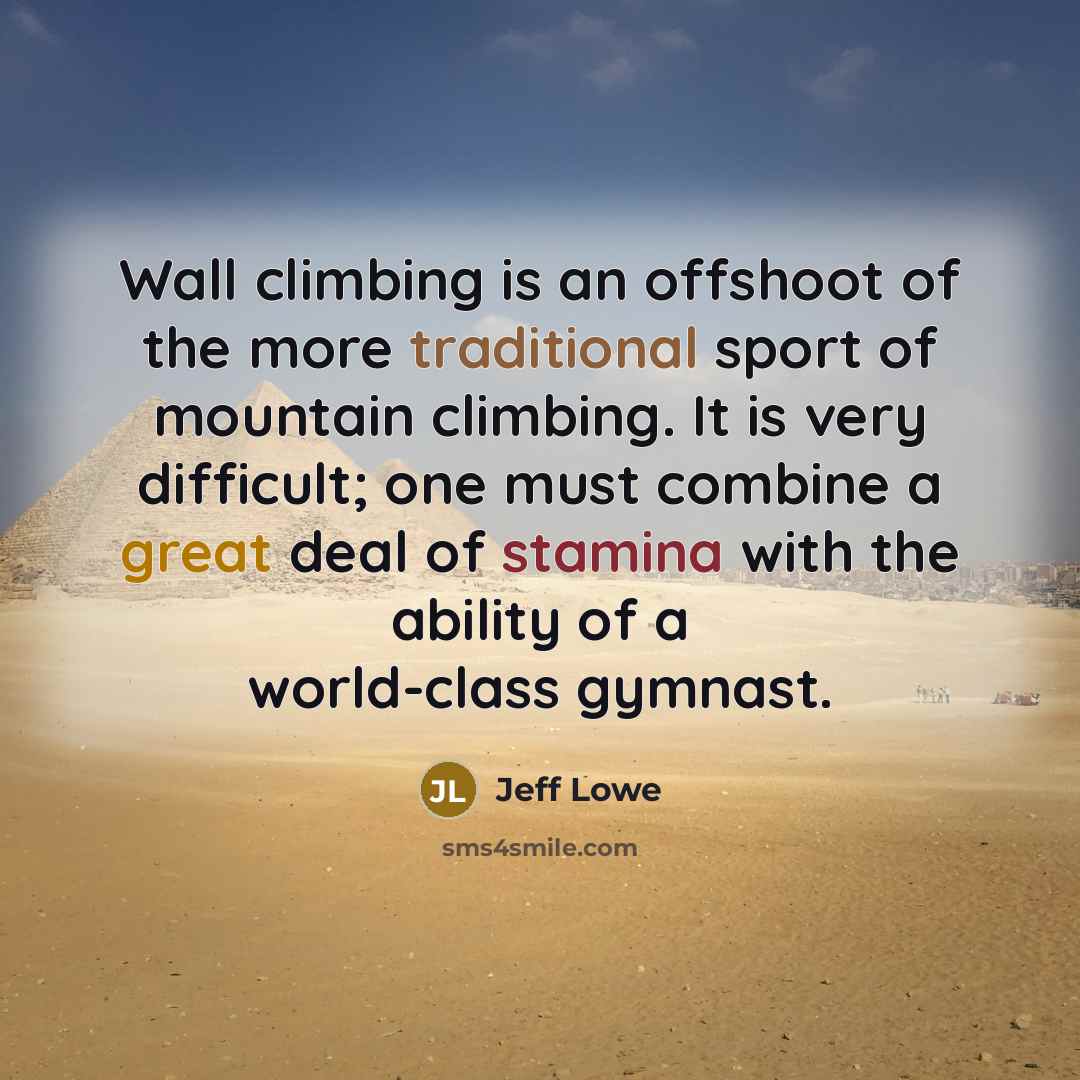 “Wall climbing is an offshoot of the more traditional sport of mountain climbing. It is very difficult; one must combine a great deal of stamina with the ability of a world-class gymnast.” quote by Jeff Lowe